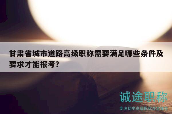 甘肅省城市道路高級(jí)職稱(chēng)需要滿(mǎn)足哪些條件及要求才能報(bào)考？