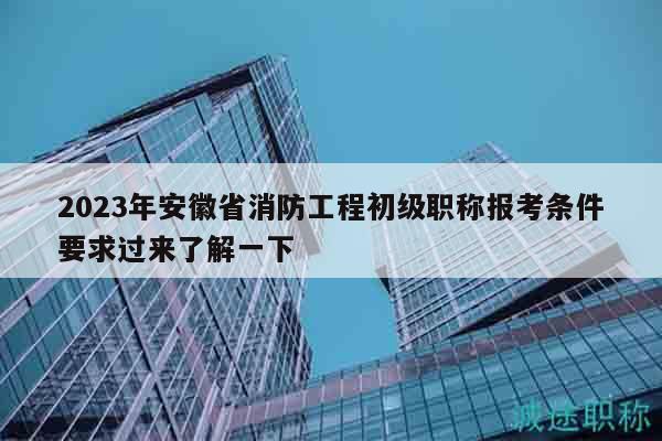 2023年安徽省消防工程初級職稱報考條件要求過來了解一下