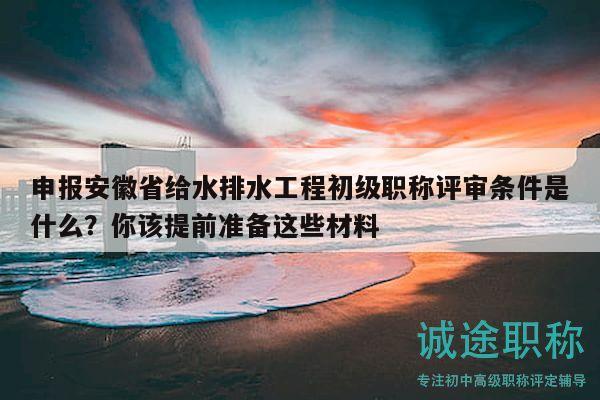 申報(bào)安徽省給水排水工程初級(jí)職稱評(píng)審條件是什么？你該提前準(zhǔn)備這些材料