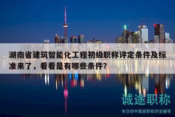 湖南省建筑智能化工程初級職稱評定條件及標準來了，看看是有哪些條件？