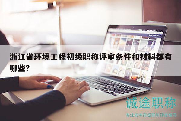 浙江省環(huán)境工程初級職稱評審條件和材料都有哪些？