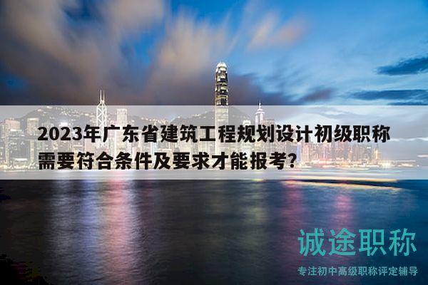 2023年廣東省建筑工程規(guī)劃設(shè)計初級職稱需要符合條件及要求才能報考？