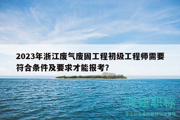 2023年浙江廢氣廢固工程初級工程師需要符合條件及要求才能報(bào)考？