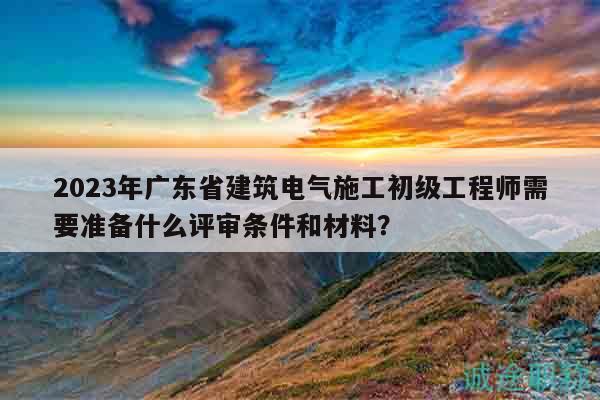 2023年廣東省建筑電氣施工初級(jí)工程師需要準(zhǔn)備什么評(píng)審條件和材料？
