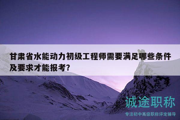 甘肅省水能動(dòng)力初級(jí)工程師需要滿足哪些條件及要求才能報(bào)考？
