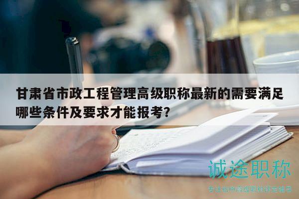 甘肅省市政工程管理高級(jí)職稱(chēng)最新的需要滿(mǎn)足哪些條件及要求才能報(bào)考？