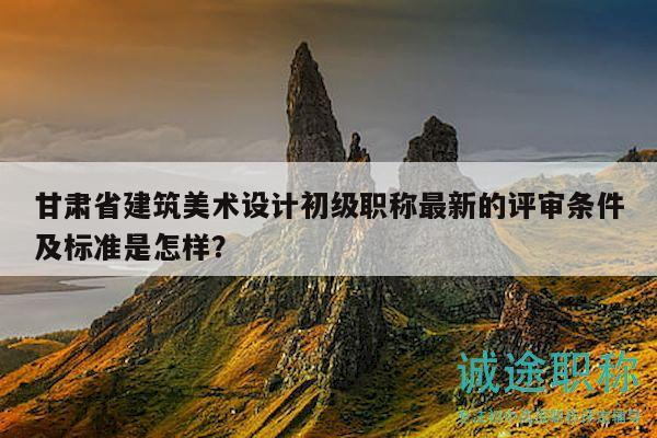 甘肅省建筑美術(shù)設(shè)計(jì)初級職稱最新的評審條件及標(biāo)準(zhǔn)是怎樣？