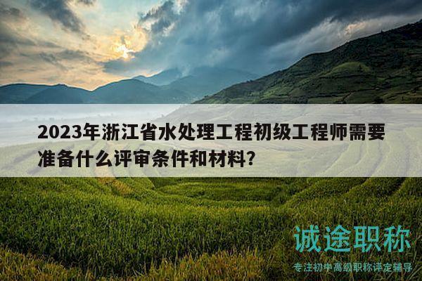 2023年浙江省水處理工程初級工程師需要準(zhǔn)備什么評審條件和材料？