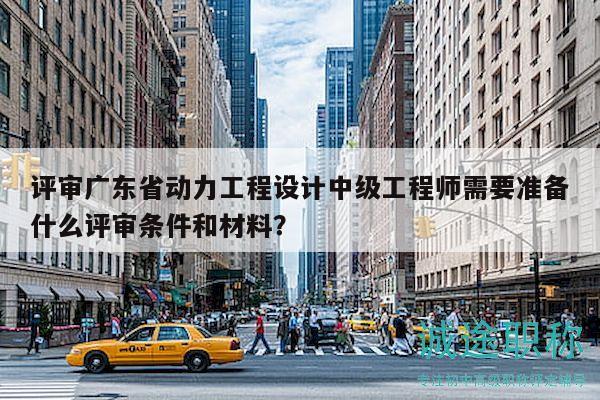 評審廣東省動力工程設(shè)計中級工程師需要準(zhǔn)備什么評審條件和材料？