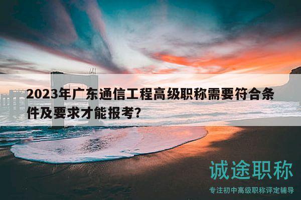 2023年廣東通信工程高級(jí)職稱需要符合條件及要求才能報(bào)考？