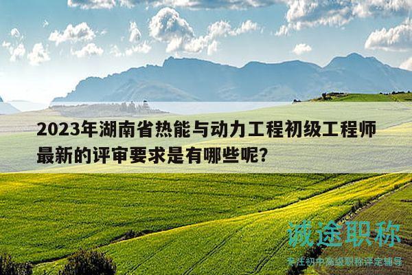 2023年湖南省熱能與動(dòng)力工程初級(jí)工程師最新的評(píng)審要求是有哪些呢？