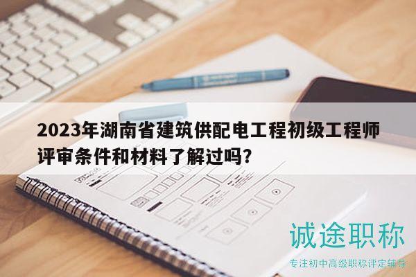 2023年湖南省建筑供配電工程初級工程師評審條件和材料了解過嗎？