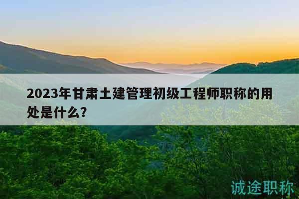 2023年甘肅土建管理初級(jí)工程師職稱的用處是什么？