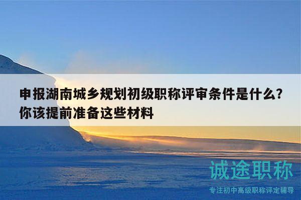 申報(bào)湖南城鄉(xiāng)規(guī)劃初級(jí)職稱(chēng)評(píng)審條件是什么？你該提前準(zhǔn)備這些材料