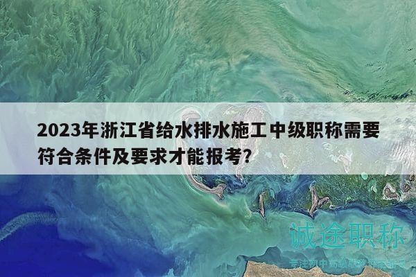 2023年浙江省給水排水施工中級(jí)職稱(chēng)需要符合條件及要求才能報(bào)考？