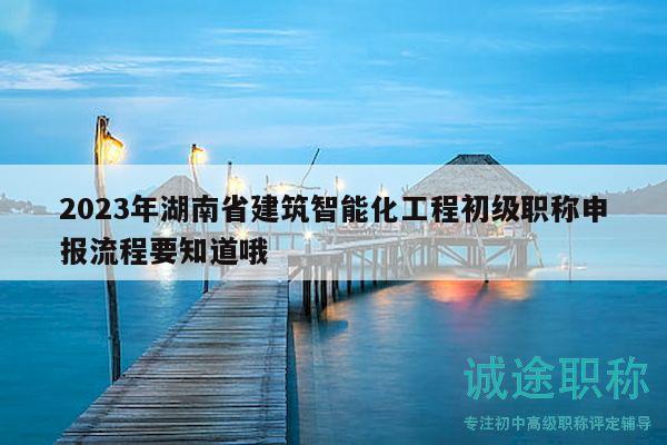2023年湖南省建筑智能化工程初級職稱申報流程要知道哦