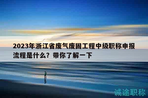 2023年浙江省廢氣廢固工程中級(jí)職稱申報(bào)流程是什么？帶你了解一下