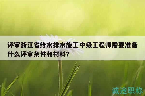 評(píng)審浙江省給水排水施工中級(jí)工程師需要準(zhǔn)備什么評(píng)審條件和材料？