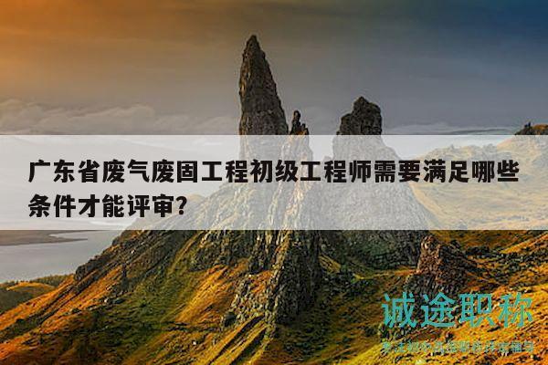 廣東省廢氣廢固工程初級工程師需要滿足哪些條件才能評審？