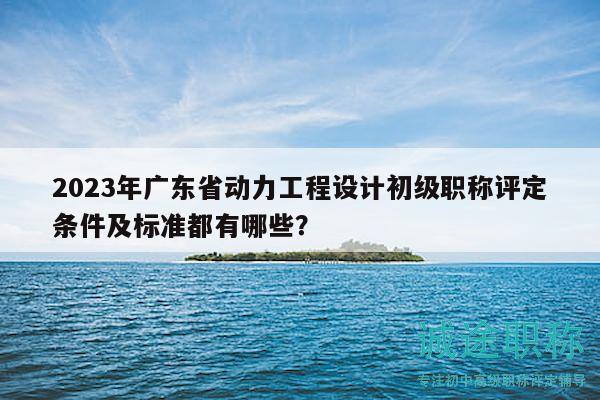 2023年廣東省動(dòng)力工程設(shè)計(jì)初級(jí)職稱評(píng)定條件及標(biāo)準(zhǔn)都有哪些？