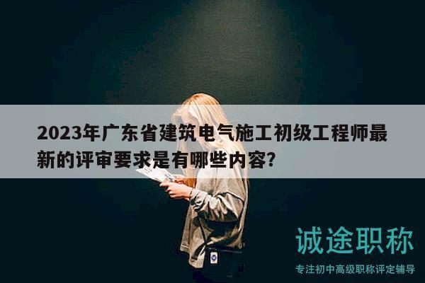 2023年廣東省建筑電氣施工初級工程師最新的評審要求是有哪些內容？