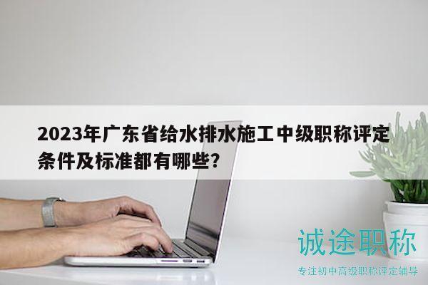 2023年廣東省給水排水施工中級職稱評定條件及標(biāo)準(zhǔn)都有哪些？