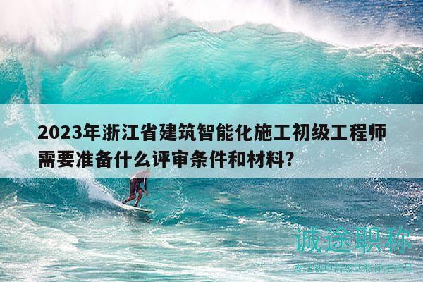 2023年浙江省建筑智能化施工初級工程師需要準(zhǔn)備什么評審條件和材料？
