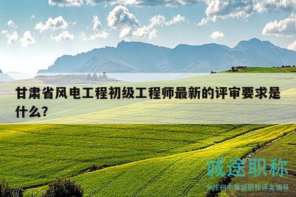 甘肅省風(fēng)電工程初級(jí)工程師最新的評(píng)審要求是什么？
