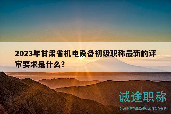 2023年甘肅省機(jī)電設(shè)備初級(jí)職稱最新的評(píng)審要求是什么？