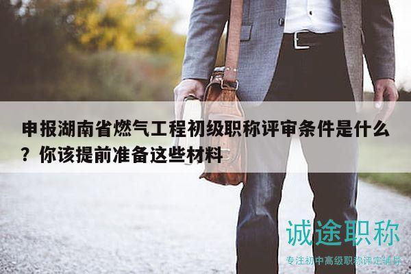 申報湖南省燃氣工程初級職稱評審條件是什么？你該提前準(zhǔn)備這些材料