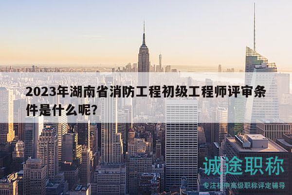 2023年湖南省消防工程初級工程師評審條件是什么呢？