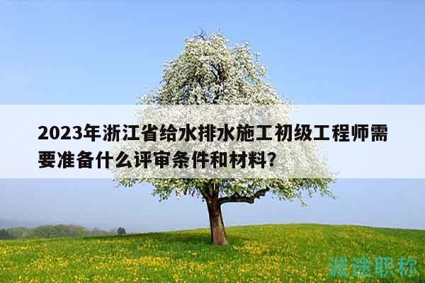 2023年浙江省給水排水施工初級工程師需要準(zhǔn)備什么評審條件和材料？