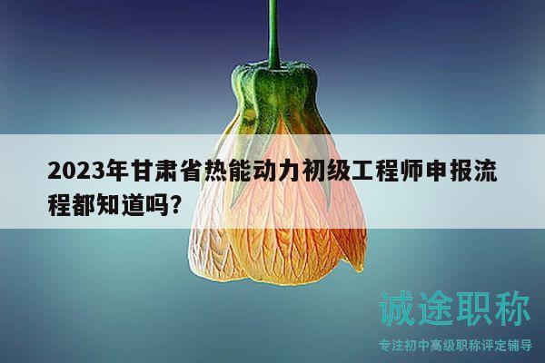 2023年甘肅省熱能動(dòng)力初級工程師申報(bào)流程都知道嗎？