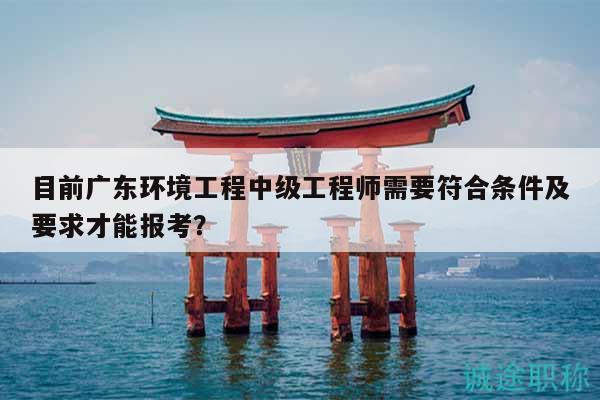 目前廣東環(huán)境工程中級(jí)工程師需要符合條件及要求才能報(bào)考？