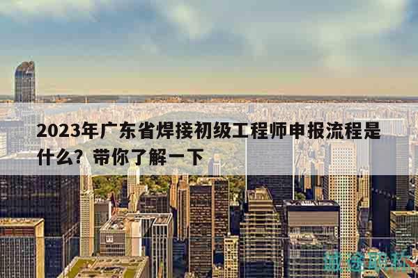 2023年廣東省焊接初級工程師申報流程是什么？帶你了解一下