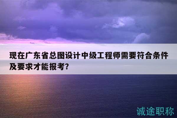 現(xiàn)在廣東省總圖設(shè)計(jì)中級(jí)工程師需要符合條件及要求才能報(bào)考？