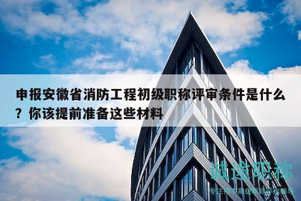 申報安徽省消防工程初級職稱評審條件是什么？你該提前準備這些材料