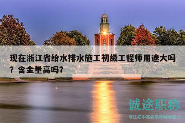 現(xiàn)在浙江省給水排水施工初級工程師用途大嗎？含金量高嗎？