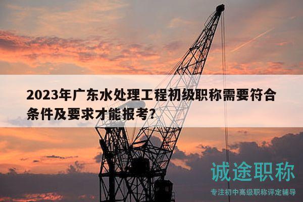2023年廣東水處理工程初級(jí)職稱需要符合條件及要求才能報(bào)考？