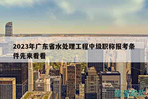 2023年廣東省水處理工程中級(jí)職稱報(bào)考條件先來看看
