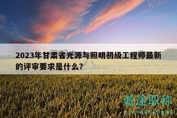2023年甘肅省光源與照明初級工程師最新的評審要求是什么？