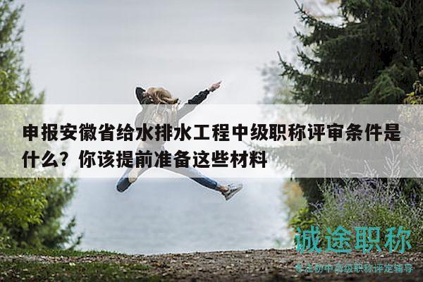 申報安徽省給水排水工程中級職稱評審條件是什么？你該提前準備這些材料