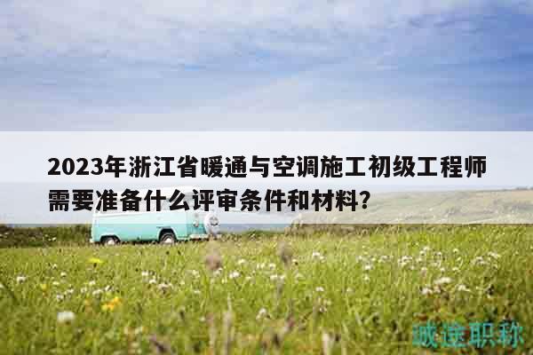 2023年浙江省暖通與空調(diào)施工初級工程師需要準(zhǔn)備什么評審條件和材料？