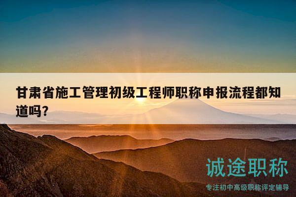 甘肅省施工管理初級工程師職稱申報(bào)流程都知道嗎？