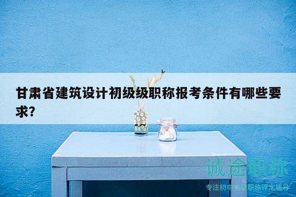 甘肅省建筑設(shè)計(jì)初級級職稱報(bào)考條件有哪些要求？