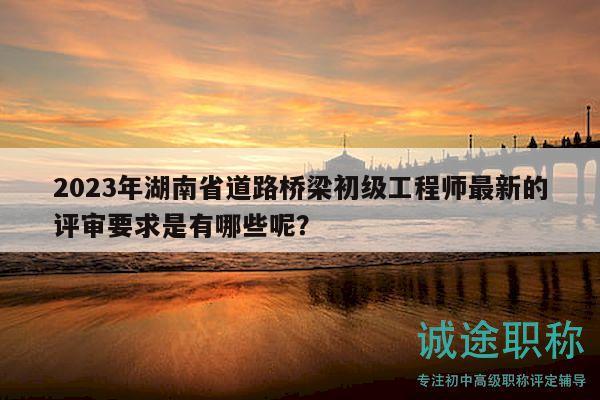 2023年湖南省道路橋梁初級工程師最新的評審要求是有哪些呢？