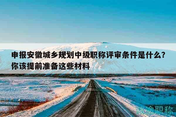 申報安徽城鄉(xiāng)規(guī)劃中級職稱評審條件是什么？你該提前準備這些材料