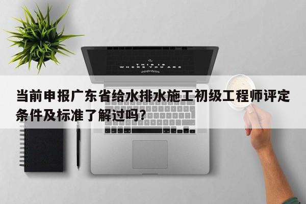 當前申報廣東省給水排水施工初級工程師評定條件及標準了解過嗎？