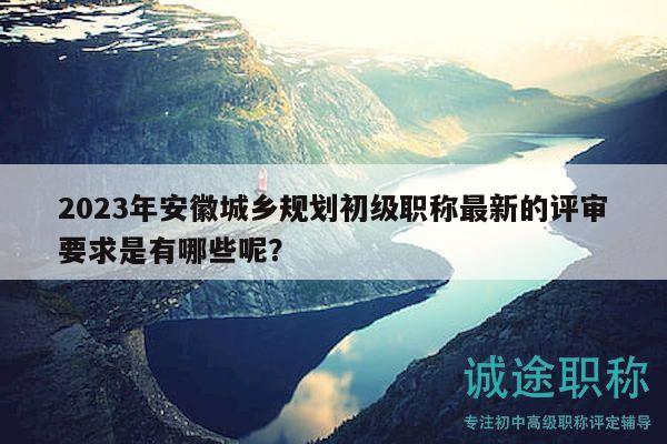 2023年安徽城鄉(xiāng)規(guī)劃初級職稱最新的評審要求是有哪些呢？