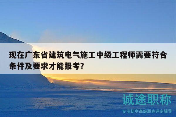 現(xiàn)在廣東省建筑電氣施工中級工程師需要符合條件及要求才能報考？
